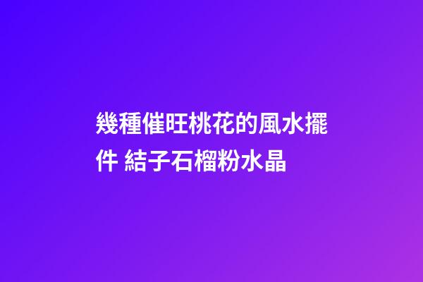 幾種催旺桃花的風水擺件 結子石榴粉水晶